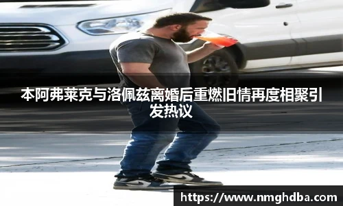 本阿弗莱克与洛佩兹离婚后重燃旧情再度相聚引发热议