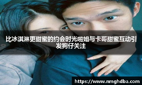 比冰淇淋更甜蜜的约会时光啪姐与卡哥甜蜜互动引发狗仔关注