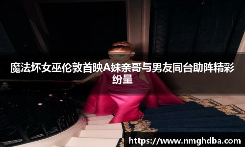 魔法坏女巫伦敦首映A妹亲哥与男友同台助阵精彩纷呈